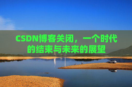 CSDN博客关闭,一个时代的结束与未来的展望 CSDN博客关闭,一个时代的结束与未来的展望